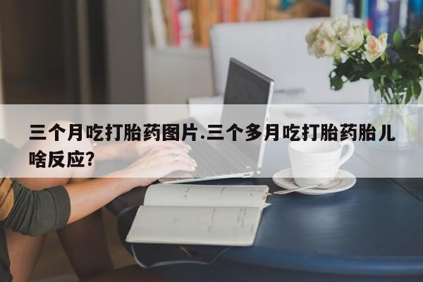 打胎药专卖微信卖流产药的微信三个月吃打胎药图片.三个多月吃打胎药胎儿啥反应？