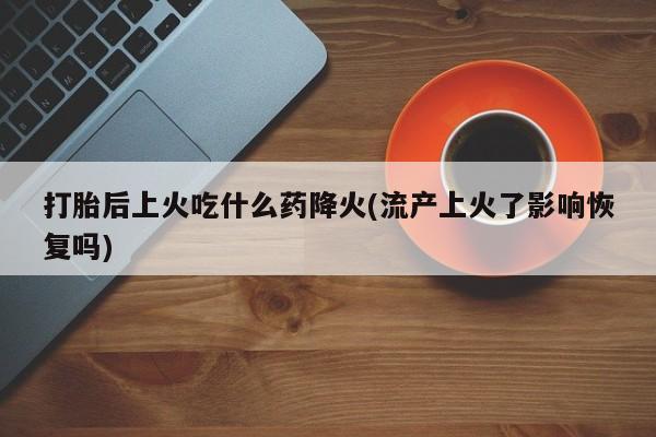 打胎药专卖微信卖流产药的微信打胎后上火吃什么药降火(流产上火了影响恢复吗)