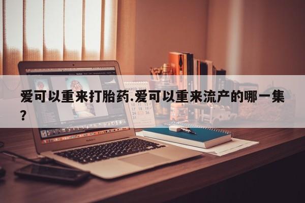 打胎药专卖微信卖流产药的微信爱可以重来打胎药.爱可以重来流产的哪一集？