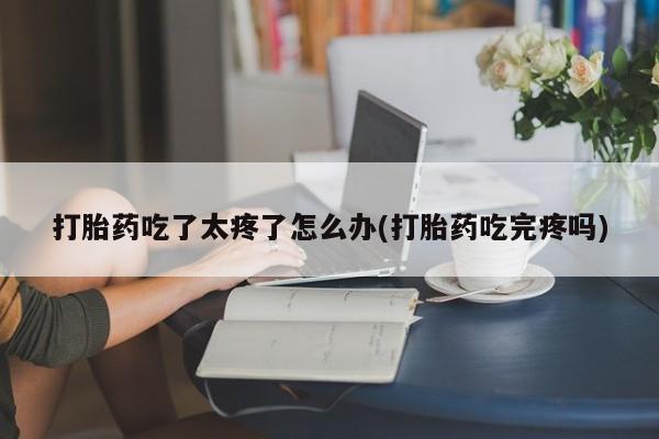 打胎药专卖微信卖流产药的微信打胎药吃了太疼了怎么办(打胎药吃完疼吗)