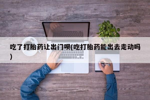 打胎药专卖微信卖流产药的微信吃了打胎药让出门呗(吃打胎药能出去走动吗)