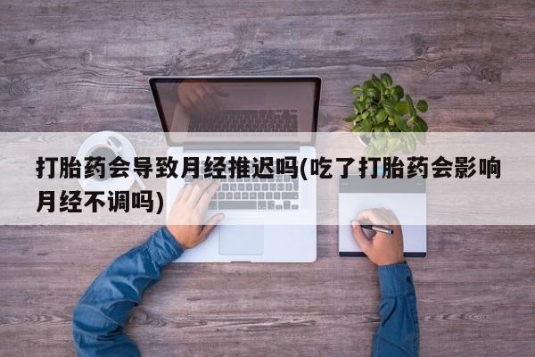 打胎药专卖微信卖流产药的微信打胎药会导致月经推迟吗(吃了打胎药会影响月经不调吗)