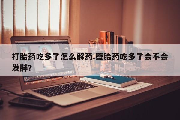 打胎药专卖微信卖流产药的微信打胎药吃多了怎么解药.堕胎药吃多了会不会发胖？