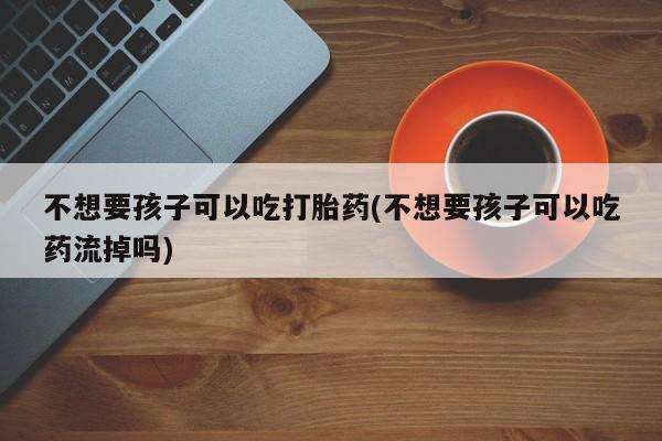 打胎药专卖微信卖流产药的微信不想要孩子可以吃打胎药(不想要孩子可以吃药流掉吗)