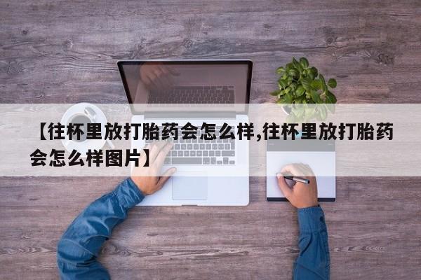 打胎药专卖微信卖流产药的微信【往杯里放打胎药会怎么样,往杯里放打胎药会怎么样图片】