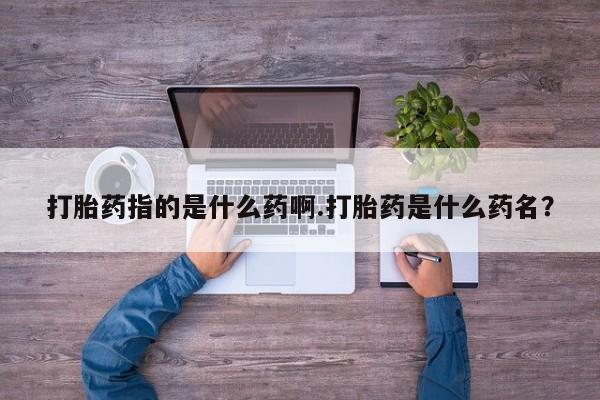 打胎药专卖微信卖流产药的微信打胎药指的是什么药啊.打胎药是什么药名？