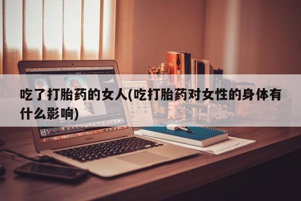 打胎药专卖微信卖流产药的微信吃了打胎药的女人(吃打胎药对女性的身体有什么影响)