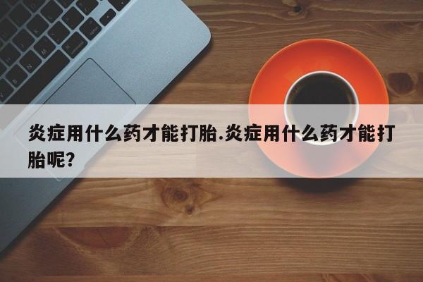 打胎药专卖微信卖流产药的微信炎症用什么药才能打胎.炎症用什么药才能打胎呢？