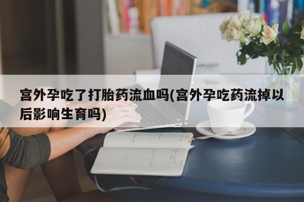 打胎药专卖微信卖流产药的微信宫外孕吃了打胎药流血吗(宫外孕吃药流掉以后影响生育吗)