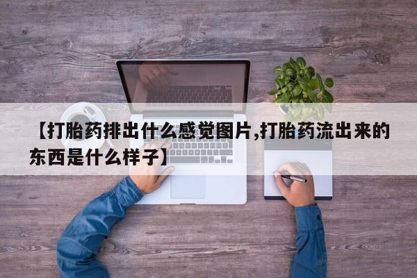 打胎药专卖微信卖流产药的微信【打胎药排出什么感觉图片,打胎药流出来的东西是什么样子】