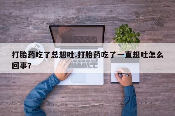 打胎药专卖微信卖流产药的微信打胎药吃了总想吐.打胎药吃了一直想吐怎么回事？
