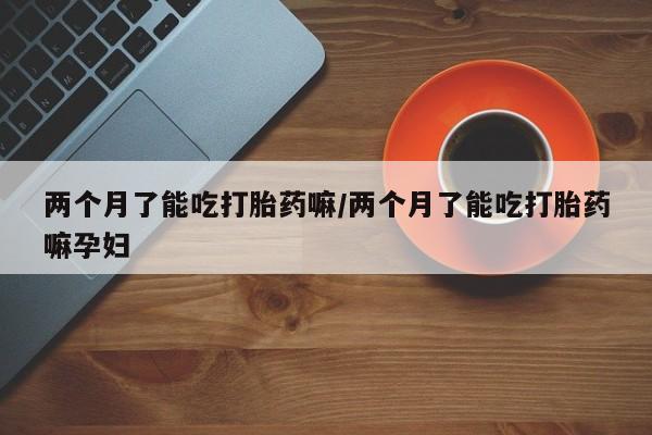 打胎药专卖微信卖流产药的微信两个月了能吃打胎药嘛/两个月了能吃打胎药嘛孕妇