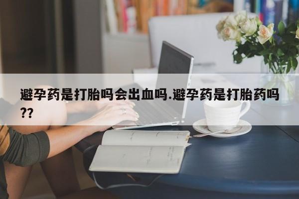 打胎药专卖微信卖流产药的微信避孕药是打胎吗会出血吗.避孕药是打胎药吗?？
