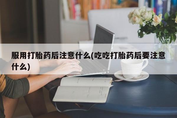 打胎药专卖微信卖流产药的微信服用打胎药后注意什么(吃吃打胎药后要注意什么)