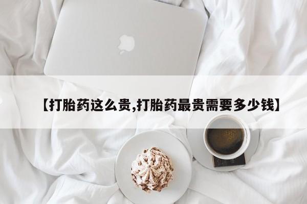 打胎药专卖微信卖流产药的微信【打胎药这么贵,打胎药最贵需要多少钱】
