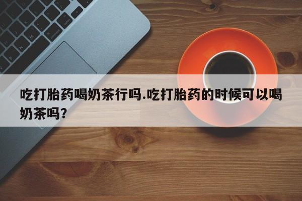 打胎药专卖微信卖流产药的微信吃打胎药喝奶茶行吗.吃打胎药的时候可以喝奶茶吗？