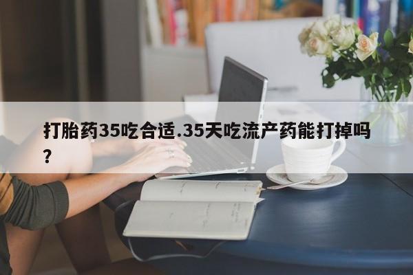 打胎药专卖微信卖流产药的微信打胎药35吃合适.35天吃流产药能打掉吗？
