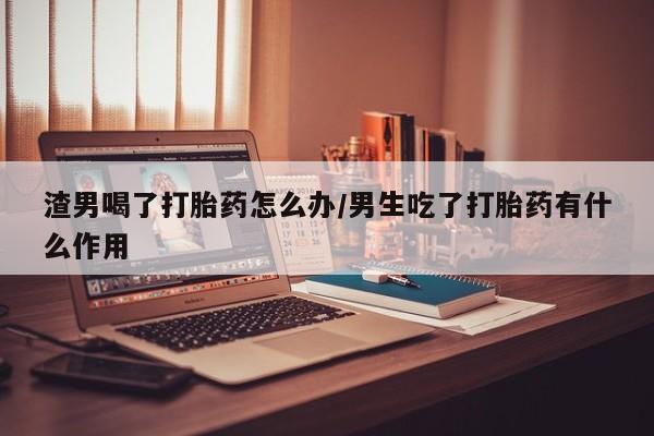打胎药专卖微信卖流产药的微信渣男喝了打胎药怎么办/男生吃了打胎药有什么作用