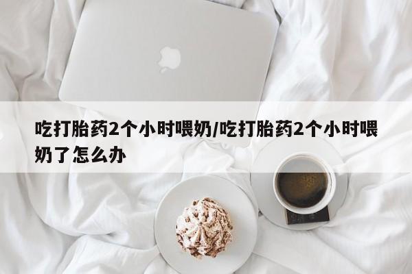 打胎药专卖微信卖流产药的微信吃打胎药2个小时喂奶/吃打胎药2个小时喂奶了怎么办