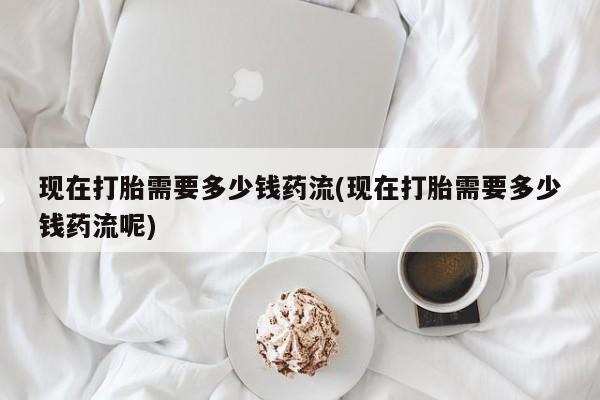 打胎药专卖微信卖流产药的微信现在打胎需要多少钱药流(现在打胎需要多少钱药流呢)