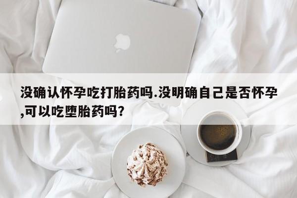 打胎药专卖微信卖流产药的微信没确认怀孕吃打胎药吗.没明确自己是否怀孕,可以吃堕胎药吗？