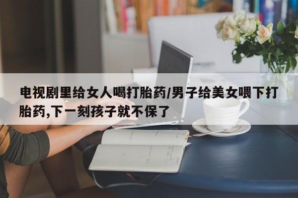 打胎药专卖微信卖流产药的微信电视剧里给女人喝打胎药/男子给美女喂下打胎药,下一刻孩子就不保了