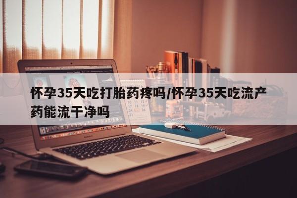 打胎药专卖微信卖流产药的微信怀孕35天吃打胎药疼吗/怀孕35天吃流产药能流干净吗