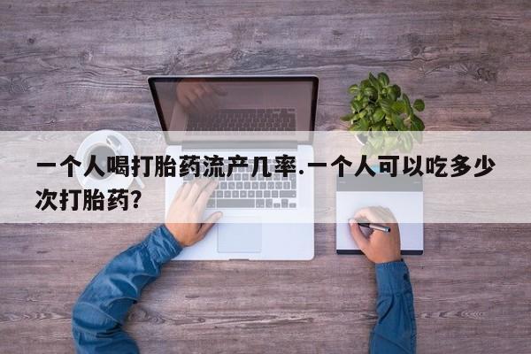 打胎药专卖微信卖流产药的微信一个人喝打胎药流产几率.一个人可以吃多少次打胎药？