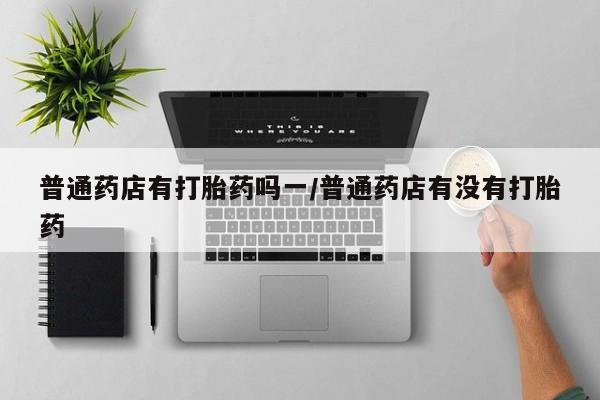 打胎药专卖微信卖流产药的微信普通药店有打胎药吗一/普通药店有没有打胎药