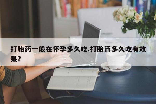 打胎药专卖微信卖流产药的微信打胎药一般在怀孕多久吃.打胎药多久吃有效果？