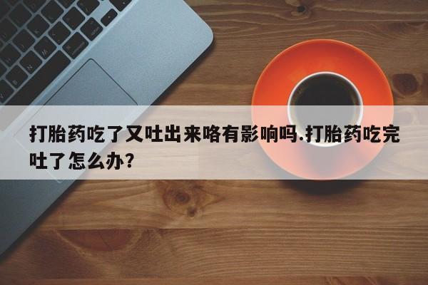 打胎药专卖微信卖流产药的微信打胎药吃了又吐出来咯有影响吗.打胎药吃完吐了怎么办？