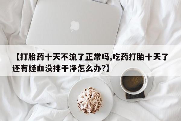 打胎药专卖微信卖流产药的微信【打胎药十天不流了正常吗,吃药打胎十天了还有经血没排干净怎么办?】