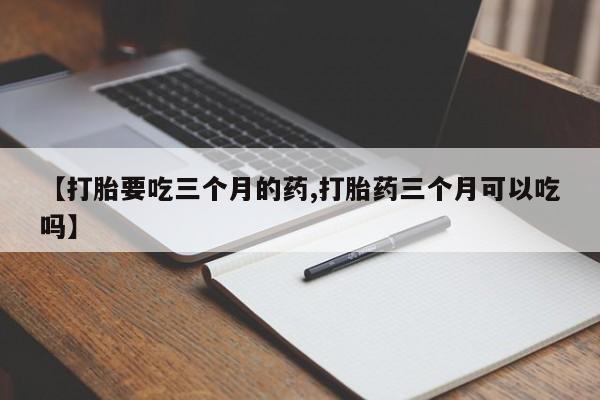 打胎药专卖微信卖流产药的微信【打胎要吃三个月的药,打胎药三个月可以吃吗】
