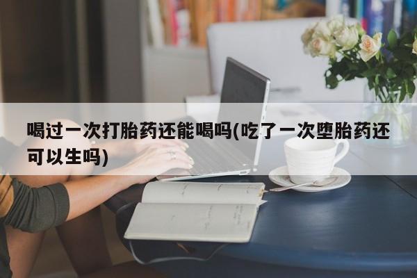 打胎药专卖微信卖流产药的微信喝过一次打胎药还能喝吗(吃了一次堕胎药还可以生吗)