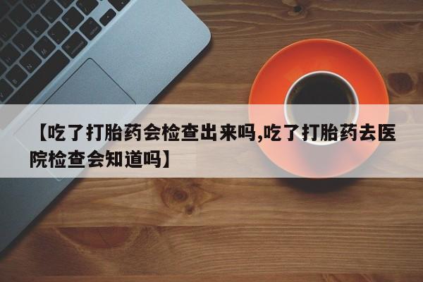 打胎药专卖微信卖流产药的微信【吃了打胎药会检查出来吗,吃了打胎药去医院检查会知道吗】