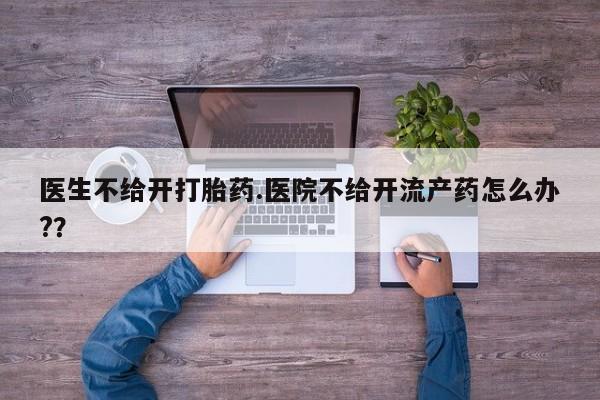 打胎药专卖微信卖流产药的微信医生不给开打胎药.医院不给开流产药怎么办?？