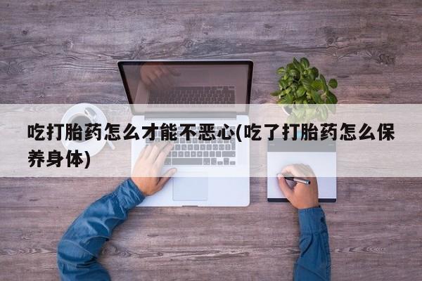 打胎药专卖微信卖流产药的微信吃打胎药怎么才能不恶心(吃了打胎药怎么保养身体)