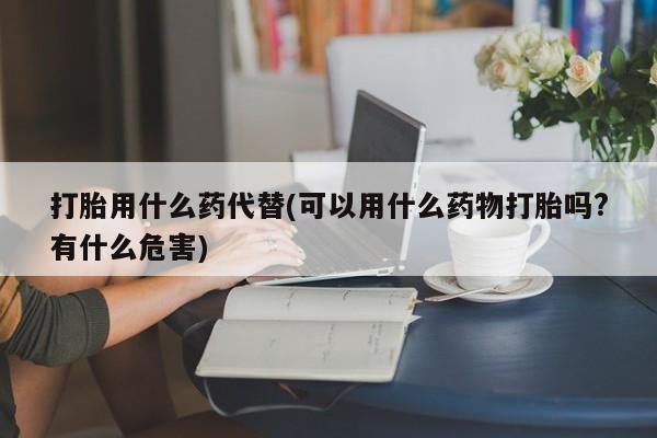 打胎药专卖微信卖流产药的微信打胎用什么药代替(可以用什么药物打胎吗?有什么危害)