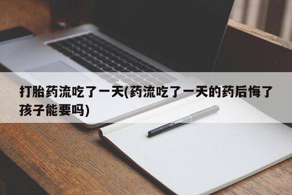 打胎药专卖微信卖流产药的微信打胎药流吃了一天(药流吃了一天的药后悔了孩子能要吗)