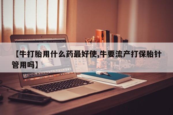 打胎药专卖微信卖流产药的微信【牛打胎用什么药最好使,牛要流产打保胎针管用吗】