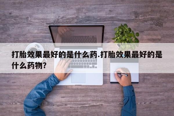 打胎药专卖微信卖流产药的微信打胎效果最好的是什么药.打胎效果最好的是什么药物？