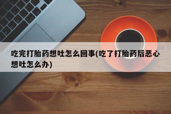 打胎药专卖微信卖流产药的微信吃完打胎药想吐怎么回事(吃了打胎药后恶心想吐怎么办)