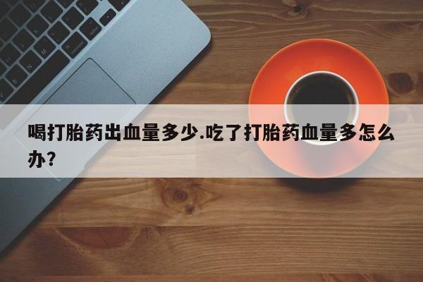 打胎药专卖微信卖流产药的微信喝打胎药出血量多少.吃了打胎药血量多怎么办？