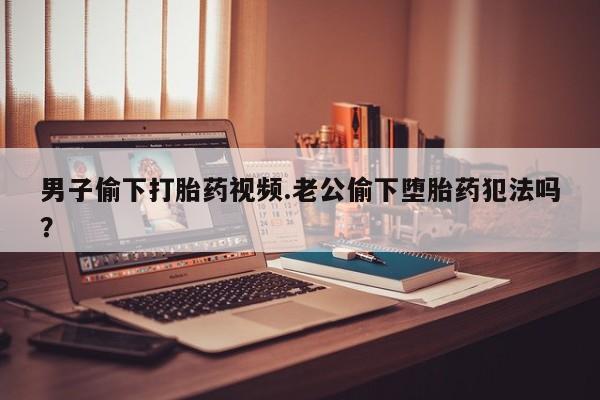 打胎药专卖微信卖流产药的微信男子偷下打胎药视频.老公偷下堕胎药犯法吗？