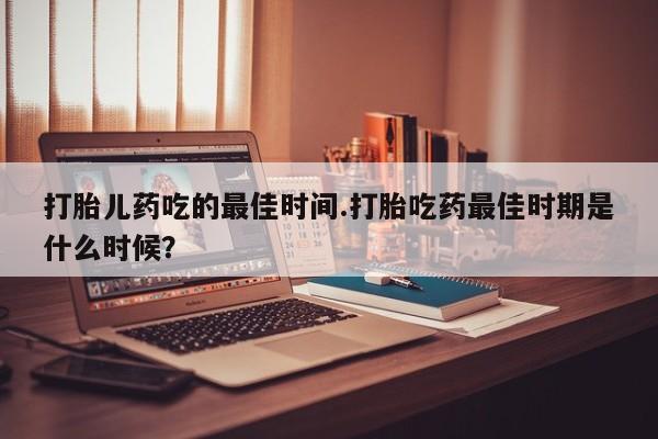 打胎药专卖微信卖流产药的微信打胎儿药吃的最佳时间.打胎吃药最佳时期是什么时候？