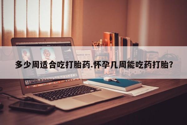 打胎药专卖微信卖流产药的微信多少周适合吃打胎药.怀孕几周能吃药打胎？