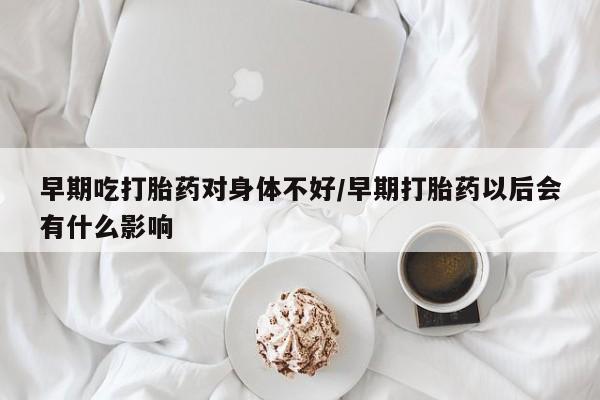 打胎药专卖微信卖流产药的微信早期吃打胎药对身体不好/早期打胎药以后会有什么影响