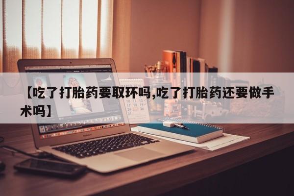 打胎药专卖微信卖流产药的微信【吃了打胎药要取环吗,吃了打胎药还要做手术吗】