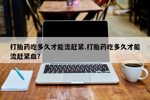 打胎药专卖微信卖流产药的微信打胎药吃多久才能流赶紧.打胎药吃多久才能流赶紧血？