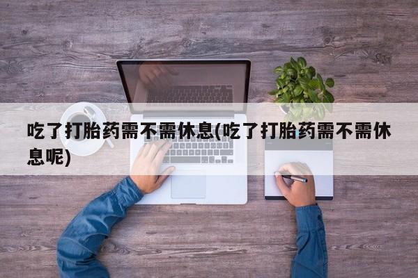 打胎药专卖微信卖流产药的微信吃了打胎药需不需休息(吃了打胎药需不需休息呢)